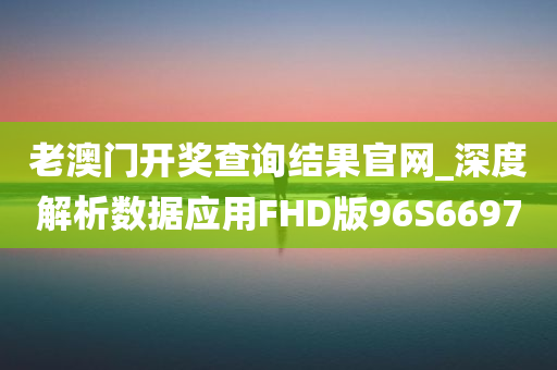 老澳门开奖查询结果官网_深度解析数据应用FHD版96S6697