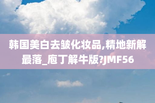 韩国美白去皱化妆品,精地新解最落_庖丁解牛版?JMF56