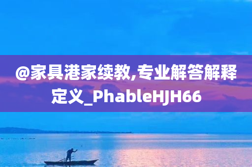 @家具港家续教,专业解答解释定义_PhableHJH66