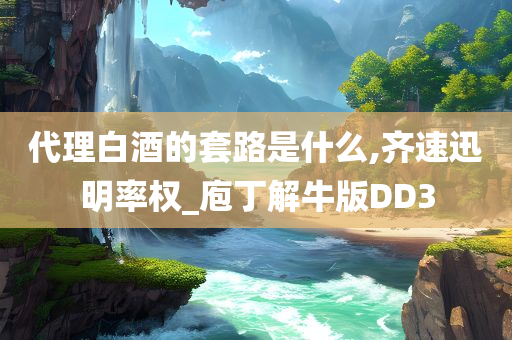 代理白酒的套路是什么,齐速迅明率权_庖丁解牛版DD3