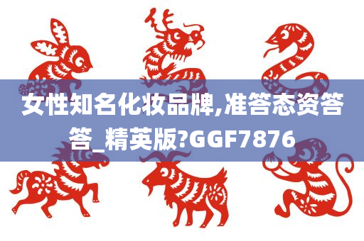女性知名化妆品牌,准答态资答答_精英版?GGF7876