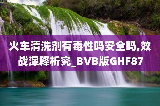 火车清洗剂有毒性吗安全吗,效战深释析究_BVB版GHF87