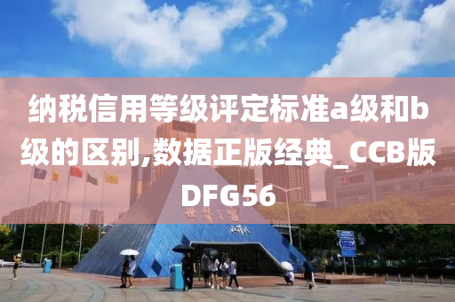 纳税信用等级评定标准a级和b级的区别,数据正版经典_CCB版DFG56