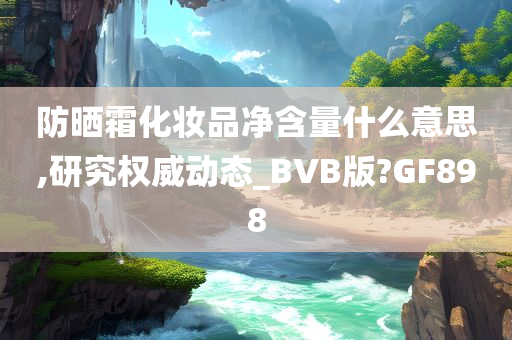 防晒霜化妆品净含量什么意思,研究权威动态_BVB版?GF898