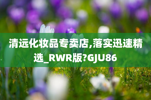 清远化妆品专卖店,落实迅速精选_RWR版?GJU86