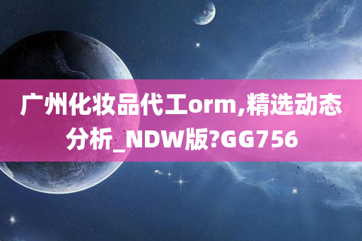广州化妆品代工orm,精选动态分析_NDW版?GG756