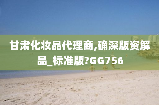 甘肃化妆品代理商,确深版资解品_标准版?GG756今晚必出三肖2025_2025新澳门精准免费提供·精确判断
