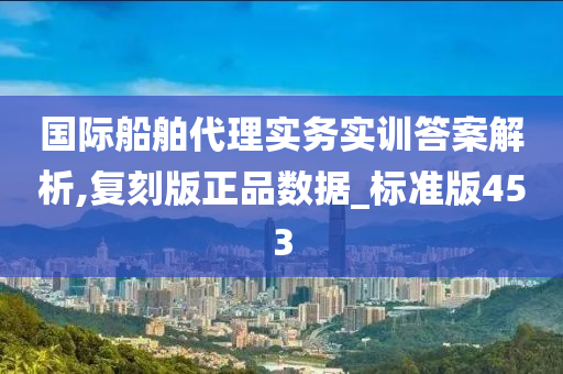 国际船舶代理实务实训答案解析,复刻版正品数据_标准版453