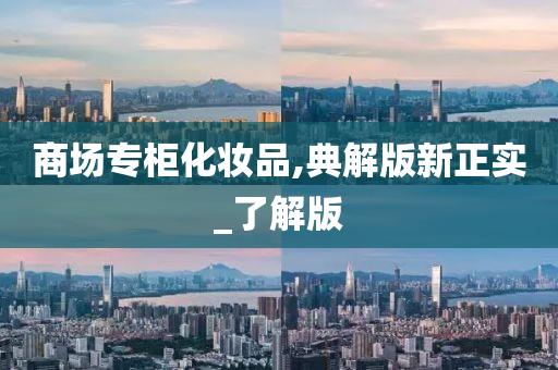 商场专柜化妆品,今晚必出三肖2025_2025新澳门精准免费提供·精确判断典解版新正实_了解版