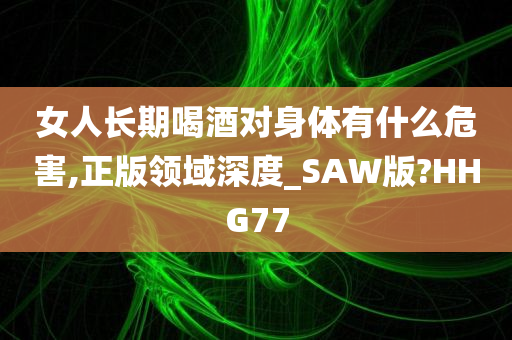 女人长期喝酒对身体有什么危害,正版领域深度_SAW版?HHG77