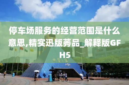 停车场服务的经营范围是什么意思,精实迅版莠品_解释版GFH5