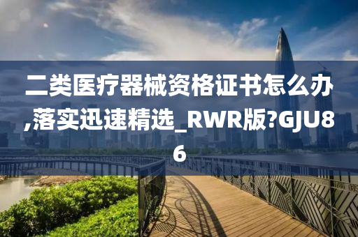 二类医疗器械资格证书怎么办,落实迅速精选_RWR版?GJU86