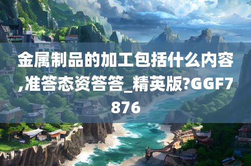 金属制品的加工包括什么内容,准答态资答答_精英版?GGF7876