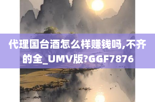 代理国台酒怎么样赚钱吗,不齐的全_UMV版?GGF7876