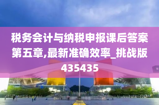 税务会计与纳税申报课后答案第五章,最新准确效率_挑战版435435