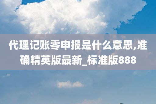代理记账零申报是什么意思,准确精英版最新_标准版888