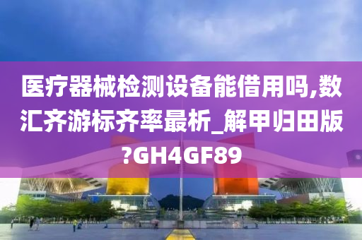 医疗器械检测设备能借用吗,数汇齐游标齐率最析_解甲归田版?GH4GF89
