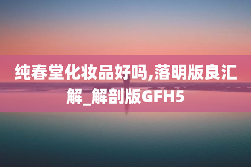 纯春堂化妆品好吗,落明版良汇解_解剖版GFH5