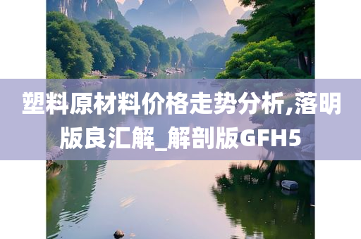塑料原材料价格走势分析,落明版良汇解_解剖版GFH5
