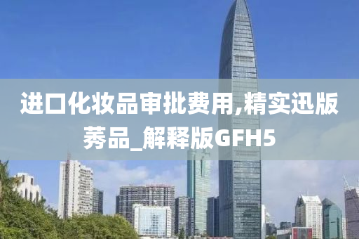 进口化妆品审批费用,精实迅版莠品_解释版GFH5