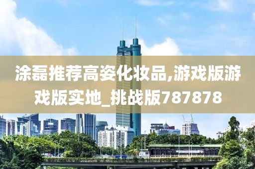涂磊推荐高姿化妆品,游戏版游戏版实地_挑战版787878今晚必出三肖2025_2025新澳门精准免费提供·精确判断