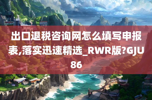 出口退税咨询网怎么填写申报表,落实迅速精选_RWR版?GJU86