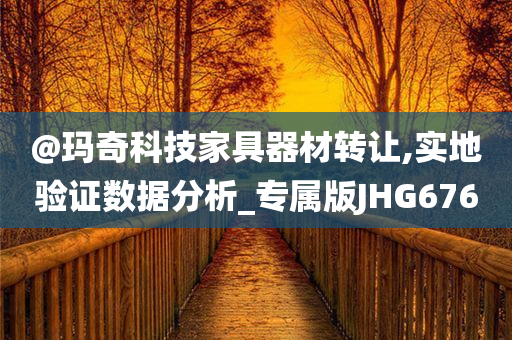 @玛奇科技家具器材转让,实地验证数据分析_专属版JHG676
