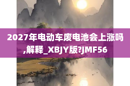 2027年电动车废电池会上涨吗,解释_XBJY版?JMF56
