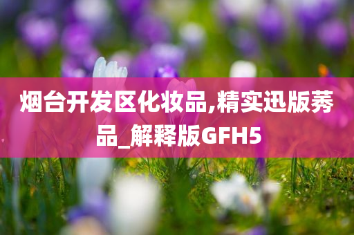 烟台开发区化妆今晚必出三肖2025_2025新澳门精准免费提供·精确判断品,精实迅版莠品_解释版GFH5