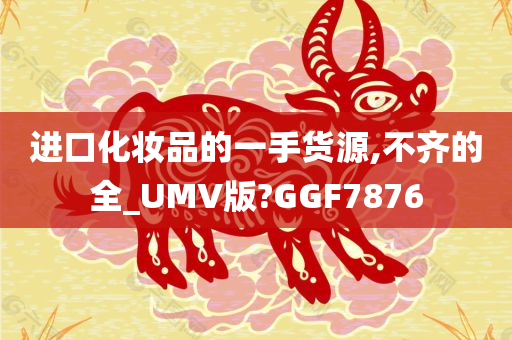 进口化妆品的一手货源,不齐的全_UMV版?GGF7876