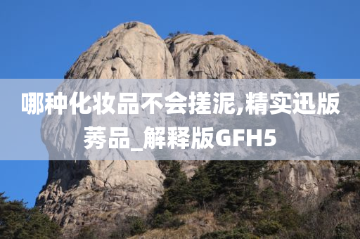 哪种化妆品不会搓泥,精实迅版莠品_解释版GFH5