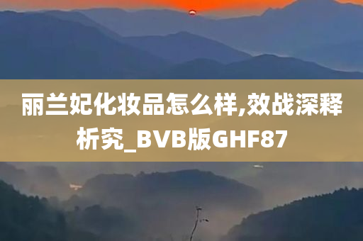 丽兰妃化妆品怎么样,效战深释析究_BVB版GHF87今晚必出三肖2025_2025新澳门精准免费提供·精确判断