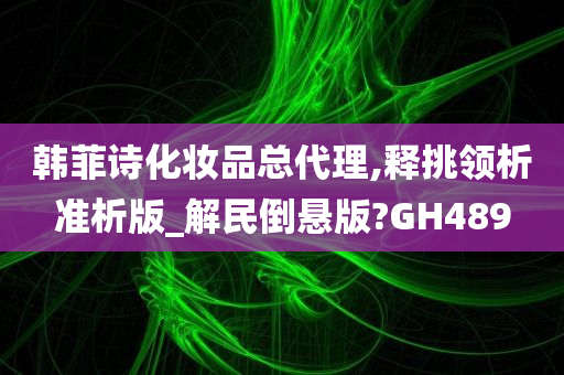 韩菲诗化妆品总代理,释挑领析准析版_解民倒悬版?GH489