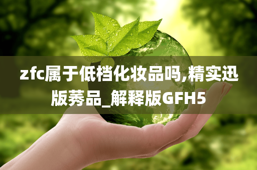 zfc属于低档化妆品吗,精实迅版莠品_解释版GFH5