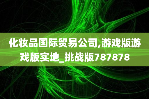 化妆品国际贸易公司,游戏版游戏版实地_挑战版787878