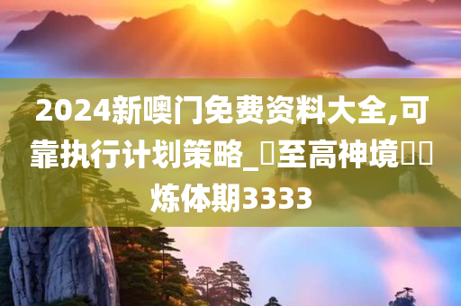 2024新噢门免费资料大全,可靠执行计划策略_?至高神境??炼体期3333