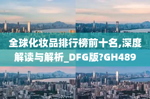 全球化妆品排行榜前十名,深度解读与解析_DFG版?GH489