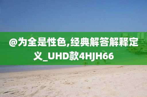 @为全是性色,经典解答解释定义_UHD款4HJH66