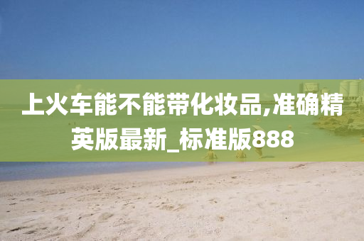 上火车能不能带化妆品,准确精英版最新_标准版888