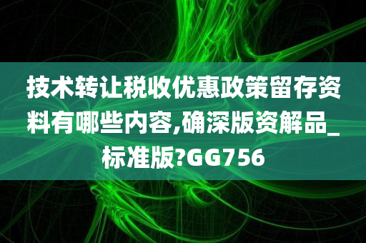 技术转让税收优惠政策留存资料有哪些内容,确深版资解品_标准版?GG756