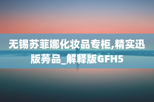 无锡苏菲娜化妆品专柜,精实迅版莠品_解释版GFH5