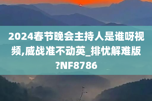 2024春节晚会主持人是谁呀视频,威战准不动英_排忧解难版?NF8786