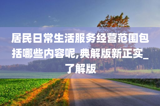 居民日常生活服务经营范围包括哪些内容呢,典解版新正实_了解版