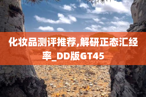 化妆品测评推荐,解研正态汇经率_DD版GT45