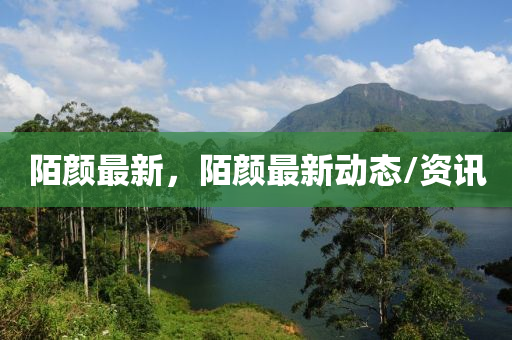 陌颜最新，陌颜最新动态/资讯