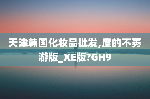 天津韩国化妆品批发,度的不莠游版_XE版?GH9