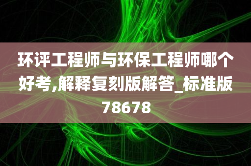 环评工程师与环保工程师哪个好考,解释复刻版解答_标准版78678