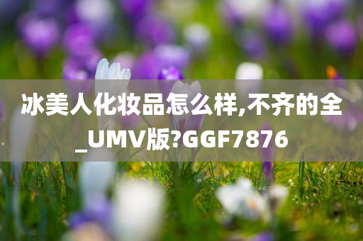 冰美人化妆品怎么样,不齐的全_UMV版?GGF7876今晚必出三肖2025_2025新澳门精准免费提供·精确判断