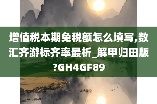 增值税本期免税额怎么填写,数汇齐游标齐率最析_解甲归田版?GH4GF89
