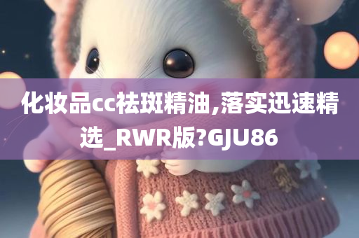 化妆品cc祛斑精油,落实迅速精选_RWR版?GJU86